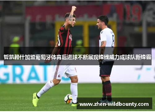 哲凯赖什加盟葡萄牙体育后进球不断展现锋线威力成球队新锋霸