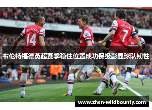 布伦特福德英超赛季稳住位置成功保级彰显球队韧性 布伦特福德英超赛季稳住位置成功保级彰显球队韧性