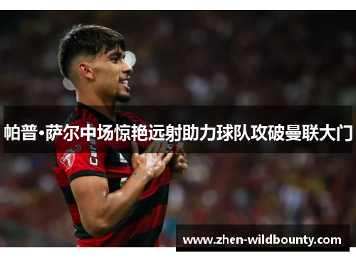 帕普·萨尔中场惊艳远射助力球队攻破曼联大门 帕普·萨尔中场惊艳远射助力球队攻破曼联大门