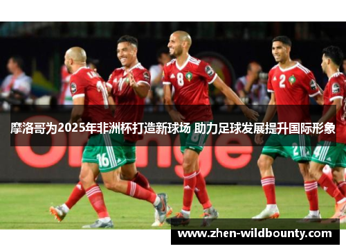 摩洛哥为2025年非洲杯打造新球场 助力足球发展提升国际形象 摩洛哥为2025年非洲杯打造新球场 助力足球发展提升国际形象
