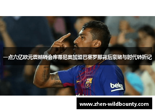 一点六亿欧元震撼转会库蒂尼奥加盟巴塞罗那背后豪赌与时代转折记 一点六亿欧元震撼转会库蒂尼奥加盟巴塞罗那背后豪赌与时代转折记